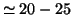 $\simeq 20-25$